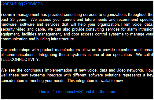 Text Box: Consulting Services
i-comm management has provided consulting services to organizations throughout the past 25 years.  We assess your current and future needs and recommend specific hardware, software and services that will help your organization.  From voice, data, security video and cable, we can also provide consulting services for alarm intrusion equipment, facilities management, and door access control systems to manage your communication and building infrastructure. 
Our partnerships with product manufacturers allow us to provide expertise in all areas of communications.  Integrating these systems is one of our specialties.  We call it TELECONNECTIVITY.  
We see the continuous evolution of new voice, data and video networks. How well these new systems integrate with different software solutions represents a key consideration in meeting your needs. This integration is available now
 This is  Teleconnectivity and it is the future 
 
 
 
 
