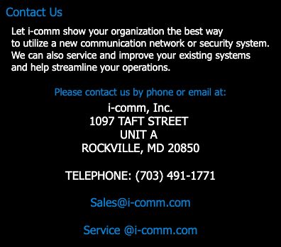 Text Box: Contact Us
Let i-comm show your organization how to best utilize a new communication network or an existing one.  We can streamline your organization's voice, data and video systems to provide your organization: 
"TELECONNECTIVITY"
Call Us:
 (703) 339-1500 
Fax: (703) 890-1440
Email Us:
info@i-comm.com
 
 
