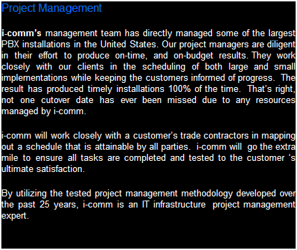 Text Box: Project Management
i-comms management team has directly managed some of the largest business system installations in the United States. Our project managers are diligent in their efforts to produce on-time, and on-budget results. They work closely with our clients in the scheduling of both large and small implementations while keeping the customers informed of progress.  The result has produced timely installations 100% of the time.  Thats right, not one cutover date has ever been missed due to any resources managed by i-comm.  
i-comm will work closely with a customers trade contractors in mapping out a schedule that is attainable by all parties.  i-comm will  go the extra mile to ensure all tasks are completed and tested to the customers ultimate satisfaction.  
By utilizing the tested project management methodology developed over the past 25 years, i-comm is an IT infrastructure  project management expert.
 
 

