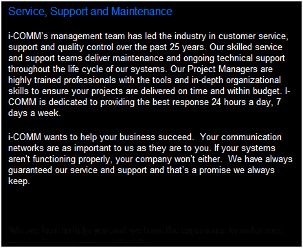 Text Box: Service, Support and Maintenance  
i-comms management team has led the industry in customer service, support and quality control over the past 25 years. Our skilled service and support teams deliver maintenance and ongoing technical support throughout the life cycle of our systems. Our Project Managers are highly trained professionals with the tools and in-depth organizational skills to ensure your projects are delivered on time and within budget. I-comm is dedicated to providing the best response 24 hours a day, 7 days a week.
i-comm wants to help your business succeed.  Your communication networks are as important to us as they are to you. If your systems arent functioning properly, your company wont either.  We have always guaranteed our service and support and thats a promise we always keep.
  
We are here to help you and we have the experience to make sure you can improve your productivity.
 
 
