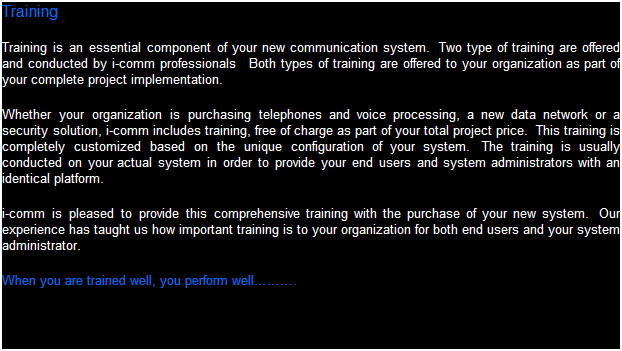 Text Box: Training
Training is an essential component of your new communication system.  Two types of training are offered and conducted by i-comm professionals   Both types of training are offered to your organization as part of your complete project implementation.  
Whether your organization is purchasing telephones and voice processing, a new data network or a security solution, i-comm includes training, free of charge as part of your total project price.  This training is completely customized based on the unique configuration of your system.  The training is usually conducted on your actual system in order to provide your end users and system administrators with an identical platform.
i-comm is pleased to provide this comprehensive training with the purchase of your new system.  Our experience has taught us how important training is to your organization for both end users and your system administrator.  
When you are trained well, you perform well.
 
