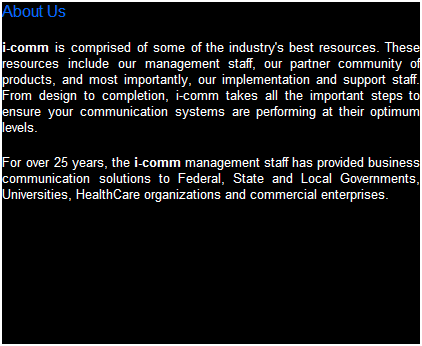 Text Box: About Us
i-comm is comprised of some of the industry's best resources. These resources include our management staff, our partner community of products, and most important, our implementation and support staff. From design to completion, i-comm takes all the important steps to ensure your business systems are performing at their optimum levels.   
For over 25 years, the i-comm management staff has provided business system solutions to Federal, State and Local Governments, Universities, HealthCare organizations and commercial enterprises.  Our experience with Business Telephone System implementations, Data Networks and CCTV Cameras, Door Access Controls and Alarm Systems allows our customer base to select from a wide variety of products to meet their business demands.  We are licensed in Virginia, Maryland and the District of Columbia D.C.
 
 
