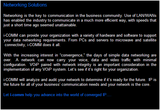 Text Box: Networking Solutions
Computer networking is the key to communication in the business community. Use of LAN/WANs has enabled the industry to communicate in a much more efficient way, with speeds that just a short time ago seemed unattainable.  
i-comm can provide your organization with a variety of hardware and software to support your data networking requirements. From PCs and servers to microwave and satellite connectivity, i-comm does it all.  
With the increasing interest in convergence, the days of simple data networking are over.  A network can now carry your voice, data and video traffic with minimal configuration.  The proper integration of these systems is the key to achieving business automation.  VOiP paired with network integrity is an important consideration in the implementation of any VOiP system. Lets see if its right for your organization.
i-comm will analyze and audit your network to determine if its ready for the future.  IP is the future for all of your business communication needs and your network is the core.  
Let i-comm help you advance into the world of converged IP services.
 
