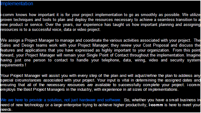 Text Box: Implementation
i-comm knows how important it is for your project implementation to go as smoothly as possible. We utilize proven techniques and tools to plan and deploy the resources necessary to achieve a seamless transition to a new product or service. Over the years, our experience has taught us how important planning and assigning resources is to a successful voice, data, video or security project.
We assign a Project Manager to manage and coordinate the various activities associated with your project.  The Sales and Design teams work with your Project Manager; they review your Cost Proposal and discuss the features and applications that you have expressed as highly important to your organization.  From this point forward, your Project Manager will remain your Single Point of Contact throughout the implementation. Imagine having just one person to contact to handle your telephone, data, wiring, video and security system requirements ! 
Your Project Manager will assist you with every step of the plan and will adjust/refine the plan to address any special circumstances associated with your project. Your input is vital in determining the assigned dates and ensuring that all of the necessary resources are available to successfully complete your project. i-comm employs the Best Project Managers in the industry, with experience in all sizes of implementations. 
We are here to provide a solution, not just hardware and software.  So, whether you have a small business in need of new technology or a large enterprise trying to achieve higher productivity, i-comm is here to meet your needs.
 
 
