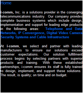 Text Box: Home
i-comm, Inc. is a solution provider in the converging telecommunication industry.&nbsp; Our company provides complete business systems which include design, implementation and support for leading edge products in the following areas:�&nbsp;&nbsp; Business Telephone Systems (including key, hybrid, PBX and VoIP), Data Networks, IP Convergence,&nbsp; CCTV Systems, Access Control, Intrusion Detection and Cabling Infrastructures.
At i-comm, we select and partner with leading manufacturers to ensure our solutions exceed customer expectations.&nbsp; Our solution fulfillment process begins by selecting partners with superior products and training.&nbsp; With these established partnerships, i-comm ensures its staff is fully trained to design, implement, and support these solutions.&nbsp; The result, is quality; on time and on budget.&nbsp; 
&nbsp;
