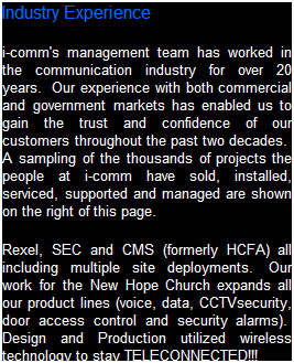 Text Box: Industry Experience
i-comm's management team has worked in the IT industry for over 25 years.&nbsp; Our experience with both commercial and government markets has enabled us to gain the trust and confidence of our customers.&nbsp; A sampling of the thousands of projects the people at i-comm have sold, installed and serviced are shown on the right of this page.
Rexel, The SEC and the FBI all include multiple site deployments.&nbsp; Our work for the New Hope Church showcases the integrations of all our product lines (voice, data, CCTV security, door access control and security alarms).&nbsp; Design and Production utilized wireless technology to keep their plant and staff TELECONNECTED!!!
&nbsp;
&nbsp;
&nbsp;
