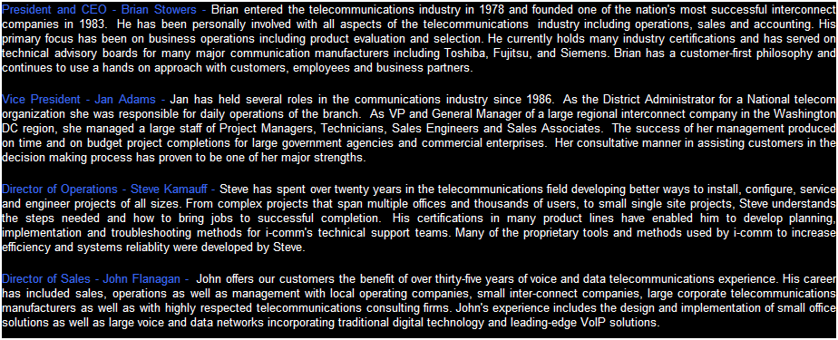 Text Box: President and CEO - Brian Stowers - Brian entered the telecommunications industry in 1978 and in 1983 he  founded Fortran Corp., one of the nation's most successful interconnect companies.  He holds several US Patents and has been personally involved with all aspects of the telecommunications  industry including operations, sales and accounting. His primary focus has been on business operations including product evaluation and selection. He currently holds many industry certifications and has served on technical advisory boards for many major communication manufacturers including Toshiba, Fujitsu, and Siemens.
Vice President - Jan Adams - Jan has held several roles in the communications industry since 1986.  As the District Administrator for a National telecom organization she was responsible for daily operations of the branch.  As VP and General Manager of a large regional interconnect company in the Washington DC region, she managed a large staff of Project Managers, Technicians, Sales Engineers and Sales Associates.  The success of her management produced on time and on budget project completions for large government agencies and commercial enterprises.  Her consultative manner in assisting customers in the decision making process has proven to be one of her major strengths.   
Director of Operations - Steve Kamauff - Steve has spent over twenty-five years in the telecommunications field developing better ways to install, configure, service and engineer projects of all sizes. From complex projects that span multiple offices and thousands of users, to small single site projects, Steve understands the steps needed and how to bring jobs to successful completion.  His certifications in many product lines have enabled him to develop planning, implementation and troubleshooting methods for i-comm's technical support teams. Many of the proprietary tools and methods used by i-comm to increase efficiency and systems reliablity were developed by Steve.
Director of Sales - John Flanagan -  John offers our customers the benefit of over thirty-five years of voice and data telecommunications experience. His career has included sales, operations as well as management with local operating companies, small inter-connect companies, large corporate telecommunications manufacturers as well as with highly respected telecommunications consulting firms. John's experience includes the design and implementation of small office solutions as well as large voice and data networks incorporating traditional digital technology and leading-edge VoIP solutions.
 
             
 
 
