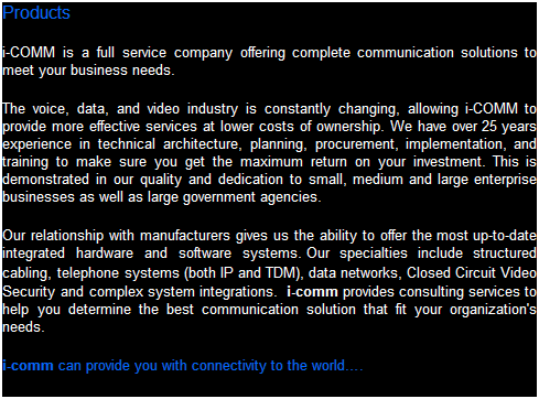 Text Box: Products
i-comm is a full service company offering complete communication solutions to meet your business needs.  Our offerings include a complete suite of products to satisfy your business requirements.
The voice, data, and video industry is constantly changing, allowing i-comm to provide more effective services at lower costs of ownership. We have over 25 years experience in technical architecture, planning, procurement, implementation, and training to make sure you get the maximum return on your investment. This is demonstrated in our quality and dedication to small, medium and large enterprise businesses as well as large government agencies.   
Our relationship with manufacturers gives us the ability to offer the most up-to-date integrated hardware and software systems. Our specialties include structured cabling, telephone systems (VOiP, PBX's, Key Systems), data networks, Closed Circuit Video (CCTV) Security and complex system integrations.  i-comm provides consulting services to help you determine the best communication solution that fit your organization's needs. 
i-comm can provide you with connectivity to the world.
 
 
 
