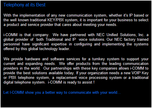 Text Box: Telephony at its Best
With the implementation of any new communication system, whether it's IP based or a traditional KEY/PBX system, it is important for your business to select a product and service provider that cares about meeting your needs.
i-comm is that company.  We have partnered with NEC Corporation of America. a global provider of  both Traditional and IP telephony solutions. Our NEC factory trained personnel have significant expertise in configuring and implementing the systems offered by this global technology leader.  
 Key Systems         PBX          VOiP           Hybrid
We provide hardware and software services for a turnkey system to support your current and expanding needs.  We offer products from the leading communication providers in the world.  Our partnerships with these key companies allows i-comm to provide the best solutions available today.   If your organization needs a new VOiP Key or PBX Telephone System, a replacement Voice Processing System, or a Traditional Digital Telephone System...i-comm is ready to assist.
Let i-comm show you a better way to communicate with your world...
 
